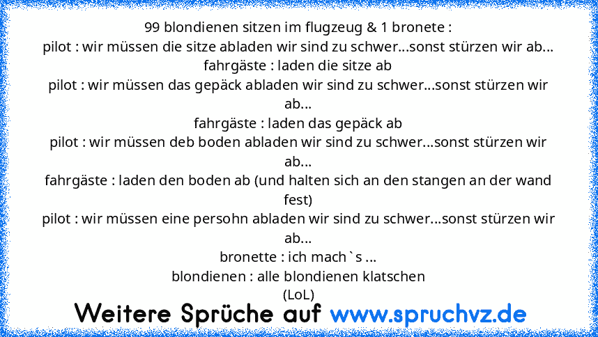 99 blondienen sitzen im flugzeug & 1 bronete :
pilot : wir müssen die sitze abladen wir sind zu schwer...sonst stürzen wir ab...
fahrgäste : laden die sitze ab
pilot : wir müssen das gepäck abladen wir sind zu schwer...sonst stürzen wir ab...
fahrgäste : laden das gepäck ab
pilot : wir müssen deb boden abladen wir sind zu schwer...sonst stürzen wir ab...
fahrgäste : laden den boden ab (und halt...