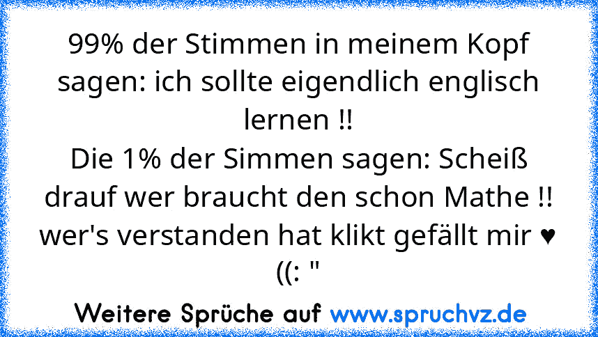 99% der Stimmen in meinem Kopf sagen: ich sollte eigendlich englisch lernen !!
Die 1% der Simmen sagen: Scheiß drauf wer braucht den schon Mathe !!
wer's verstanden hat klikt gefällt mir ♥ ((: "