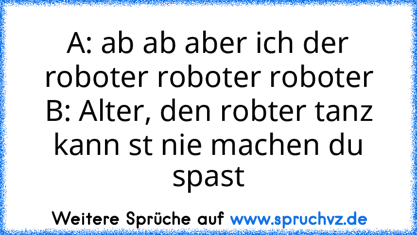 A: ab ab aber ich der roboter roboter roboter
B: Alter, den robter tanz kann st nie machen du spast