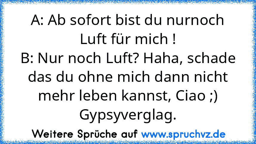 A: Ab sofort bist du nurnoch Luft für mich !
B: Nur noch Luft? Haha, schade das du ohne mich dann nicht mehr leben kannst, Ciao ;)
Gypsyverglag.