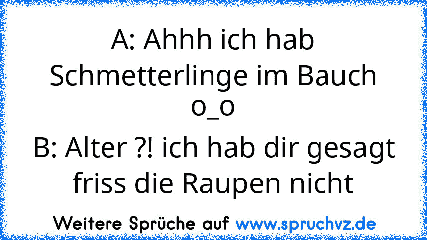 A: Ahhh ich hab Schmetterlinge im Bauch o_o
B: Alter ?! ich hab dir gesagt friss die Raupen nicht