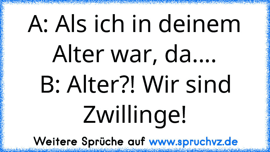 A: Als ich in deinem Alter war, da....
B: Alter?! Wir sind Zwillinge!