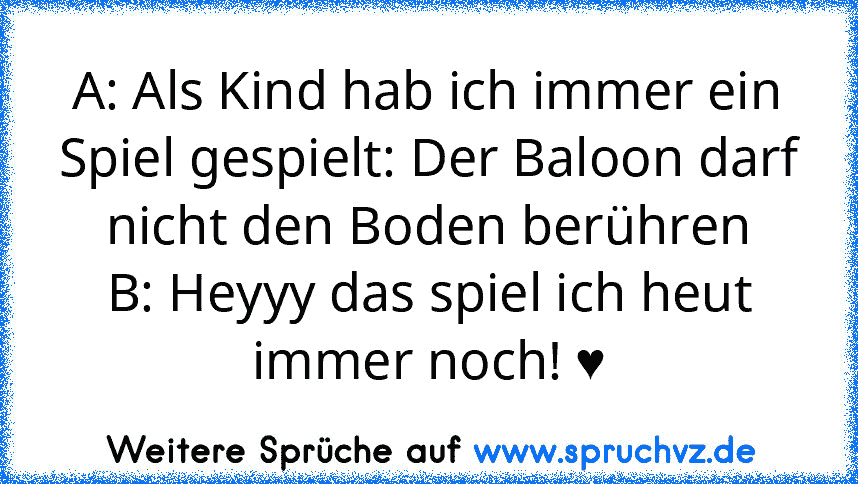 A: Als Kind hab ich immer ein Spiel gespielt: Der Baloon darf nicht den Boden berühren
B: Heyyy das spiel ich heut immer noch! ♥