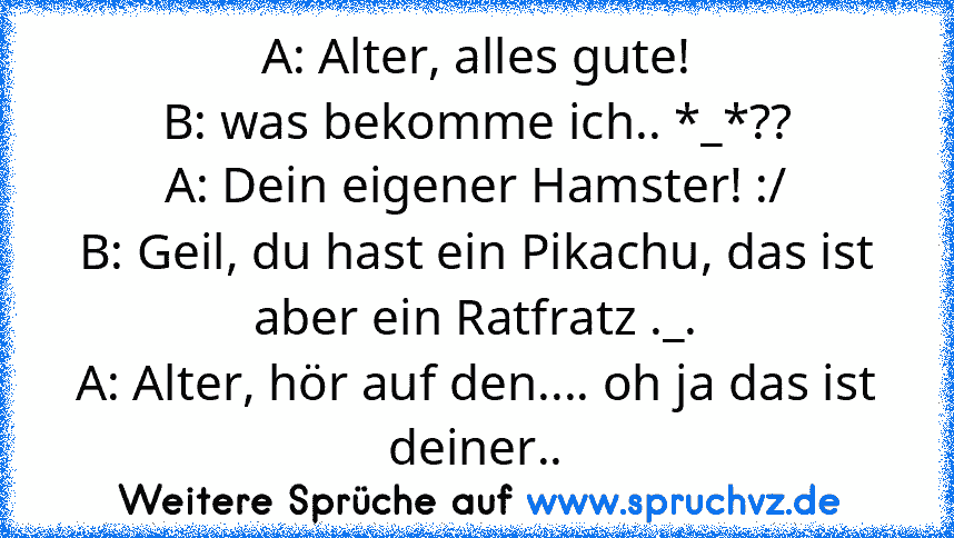 A: Alter, alles gute!
B: was bekomme ich.. *_*??
A: Dein eigener Hamster! :/
B: Geil, du hast ein Pikachu, das ist aber ein Ratfratz ._.
A: Alter, hör auf den.... oh ja das ist deiner..