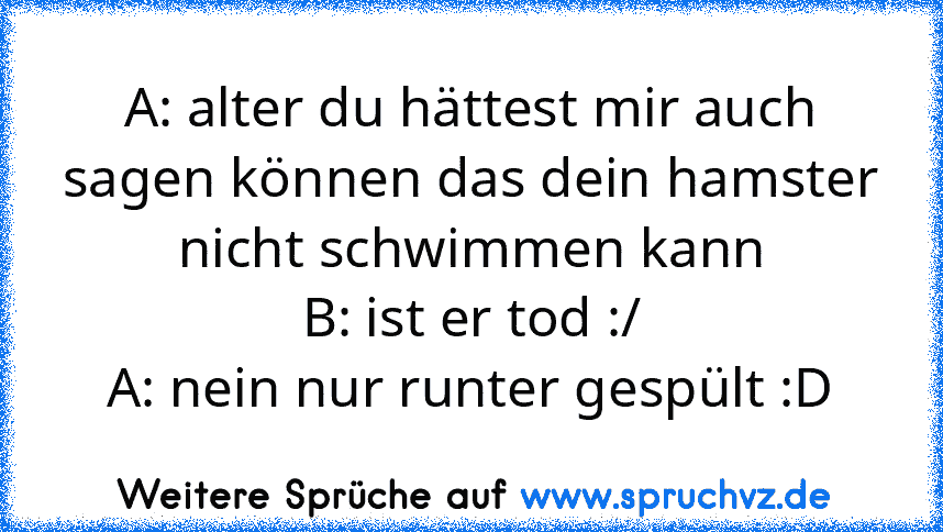 A: alter du hättest mir auch sagen können das dein hamster nicht schwimmen kann
B: ist er tod :/
A: nein nur runter gespült :D