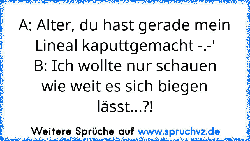 A: Alter, du hast gerade mein Lineal kaputtgemacht -.-'
B: Ich wollte nur schauen wie weit es sich biegen lässt...?!