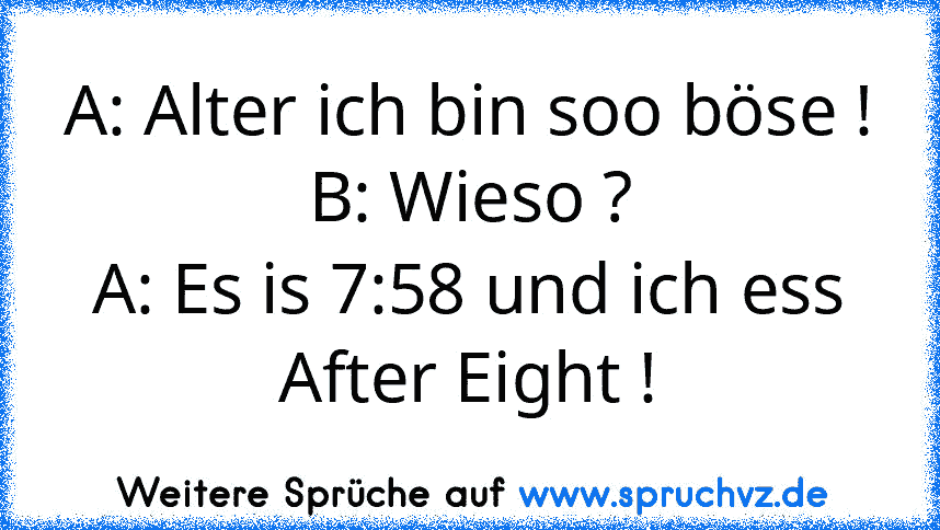 A: Alter ich bin soo böse !
B: Wieso ?
A: Es is 7:58 und ich ess After Eight !