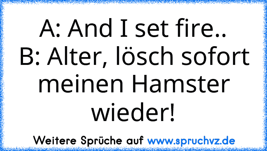 A: And I set fire..
B: Alter, lösch sofort meinen Hamster wieder!