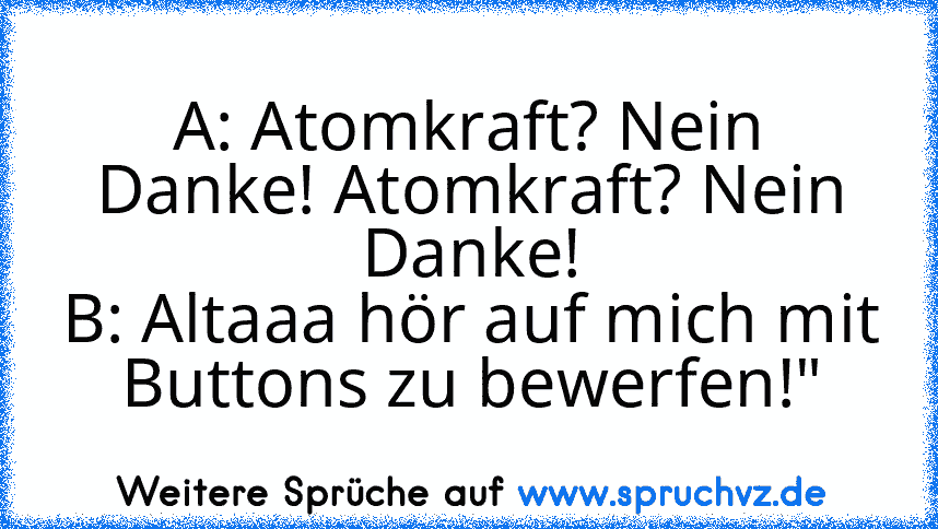 A: Atomkraft? Nein Danke! Atomkraft? Nein Danke!
B: Altaaa hör auf mich mit Buttons zu bewerfen!"