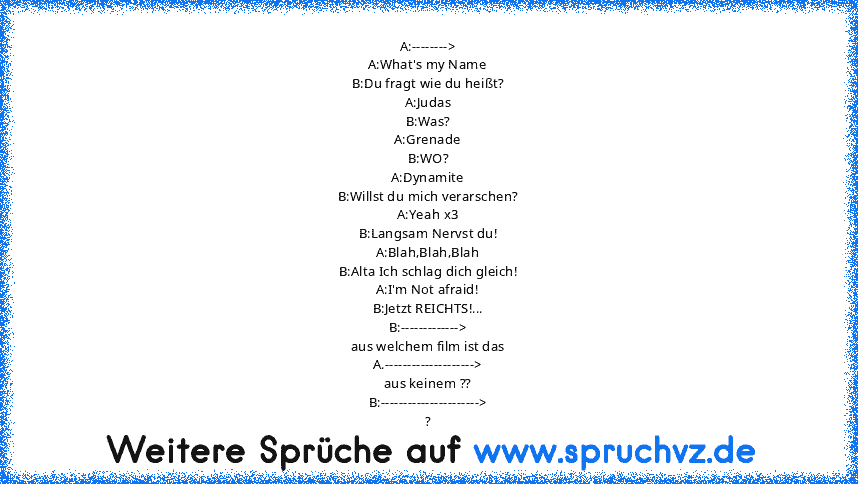 A:-------->
A:What's my Name
B:Du fragt wie du heißt?
A:Judas
B:Was?
A:Grenade
B:WO?
A:Dynamite
B:Willst du mich verarschen?
A:Yeah x3
B:Langsam Nervst du!
A:Blah,Blah,Blah
B:Alta Ich schlag dich gleich!
A:I'm Not afraid!
B:Jetzt REICHTS!...
B:------------->
aus welchem film ist das
A.-------------------->
aus keinem ??
B:---------------------->
?