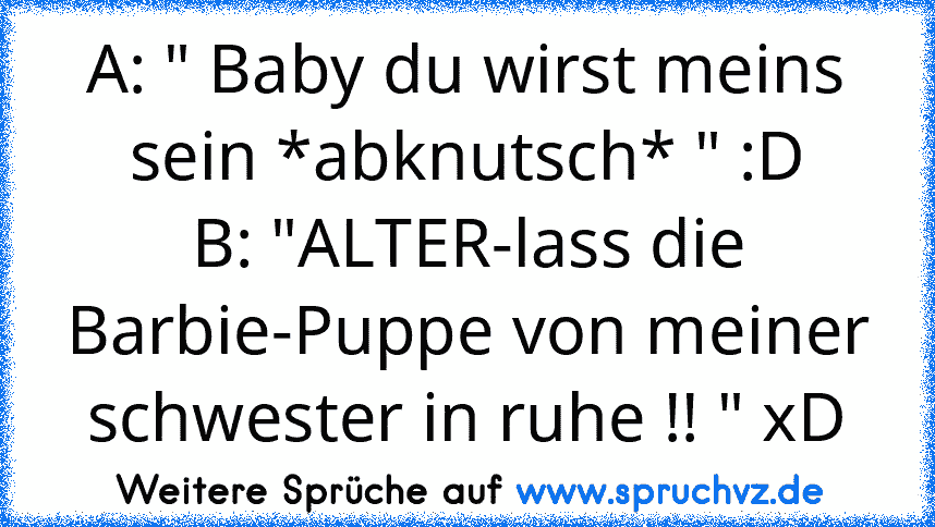 A: " Baby du wirst meins sein *abknutsch* " :D
B: "ALTER-lass die Barbie-Puppe von meiner schwester in ruhe !! " xD