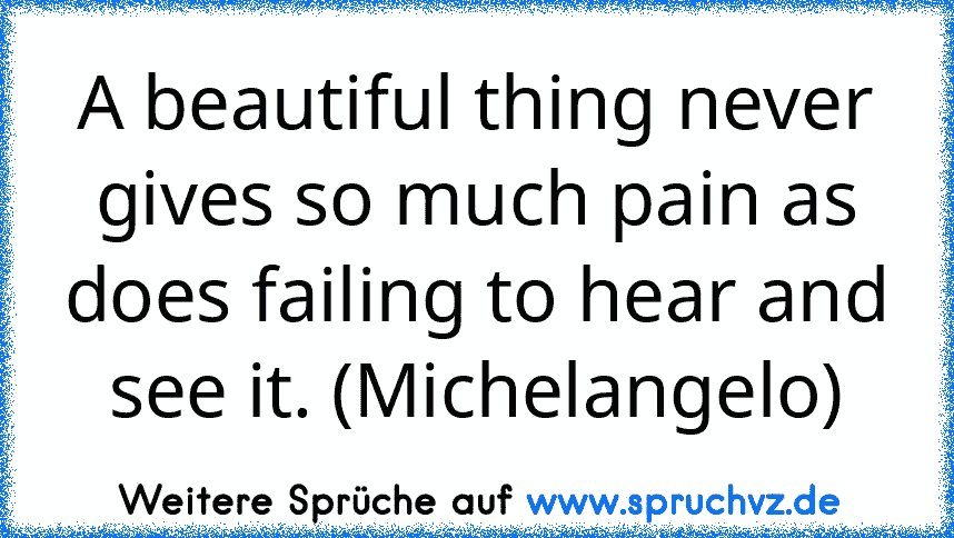 A beautiful thing never gives so much pain as does failing to hear and see it. (Michelangelo)