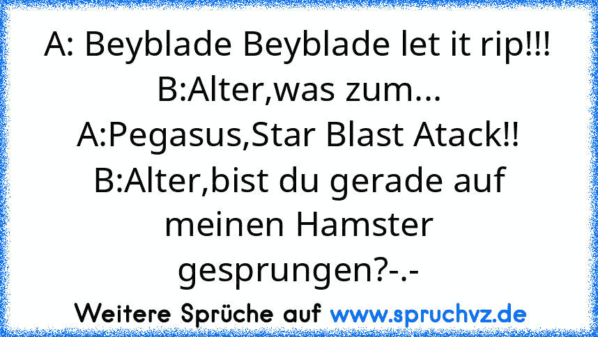 A: Beyblade Beyblade let it rip!!!
B:Alter,was zum...
A:Pegasus,Star Blast Atack!!
B:Alter,bist du gerade auf meinen Hamster gesprungen?-.-