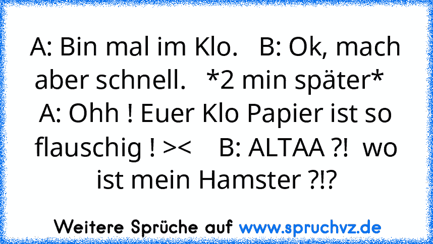 A: Bin mal im Klo.   B: Ok, mach aber schnell.   *2 min später*   A: Ohh ! Euer Klo Papier ist so flauschig ! ><    B: ALTAA ?!  wo ist mein Hamster ?!?