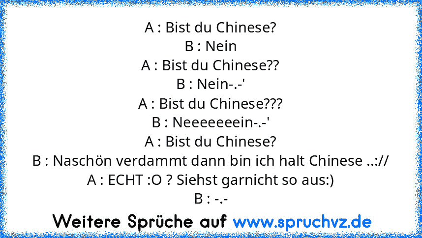 A : Bist du Chinese?
B : Nein
A : Bist du Chinese??
B : Nein-.-'
A : Bist du Chinese???
B : Neeeeeeein-.-'
A : Bist du Chinese?
B : Naschön verdammt dann bin ich halt Chinese ..://
A : ECHT :O ? Siehst garnicht so aus:)
B : -.-