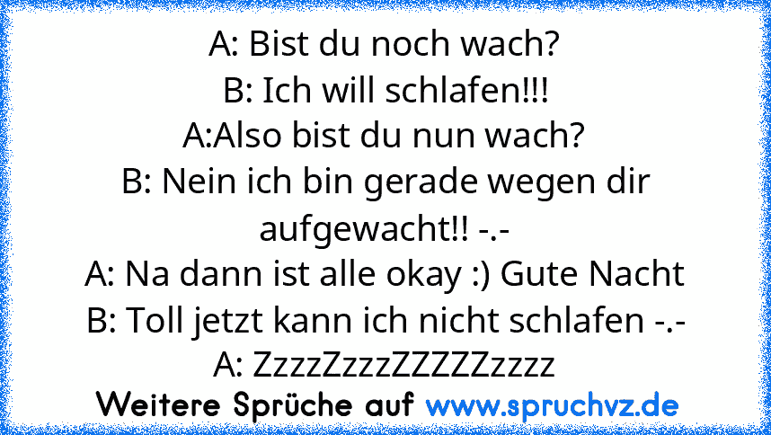 A: Bist du noch wach?
B: Ich will schlafen!!!
A:Also bist du nun wach?
B: Nein ich bin gerade wegen dir aufgewacht!! -.-
A: Na dann ist alle okay :) Gute Nacht
B: Toll jetzt kann ich nicht schlafen -.-
A: ZzzzZzzzZZZZZzzzz