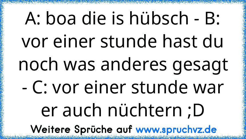 A: boa die is hübsch - B: vor einer stunde hast du noch was anderes gesagt - C: vor einer stunde war er auch nüchtern ;D