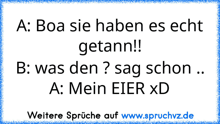 A: Boa sie haben es echt getann!!
B: was den ? sag schon ..
A: Mein EIER xD