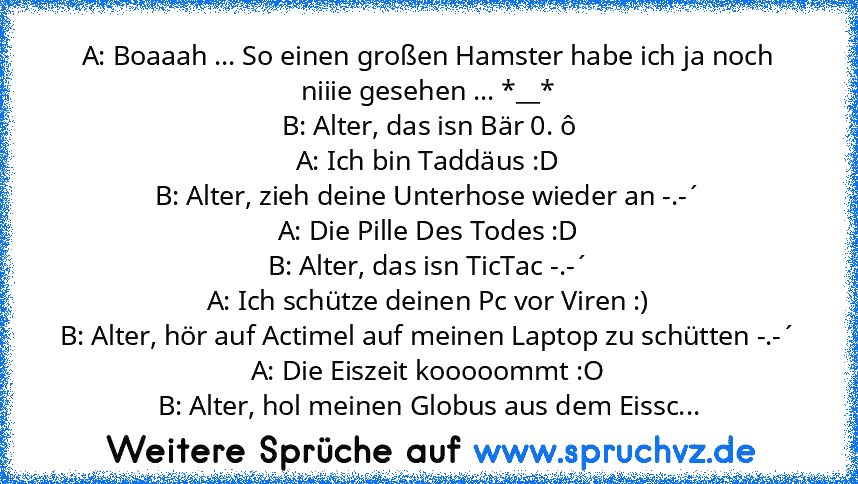 A: Boaaah ... So einen großen Hamster habe ich ja noch niiie gesehen ... *__*
B: Alter, das isn Bär 0. ô
A: Ich bin Taddäus :D
B: Alter, zieh deine Unterhose wieder an -.-´
A: Die Pille Des Todes :D
B: Alter, das isn TicTac -.-´
A: Ich schütze deinen Pc vor Viren :)
B: Alter, hör auf Actimel auf meinen Laptop zu schütten -.-´
A: Die Eiszeit kooooommt :O
B: Alter, hol meinen Globus aus dem Eissc...