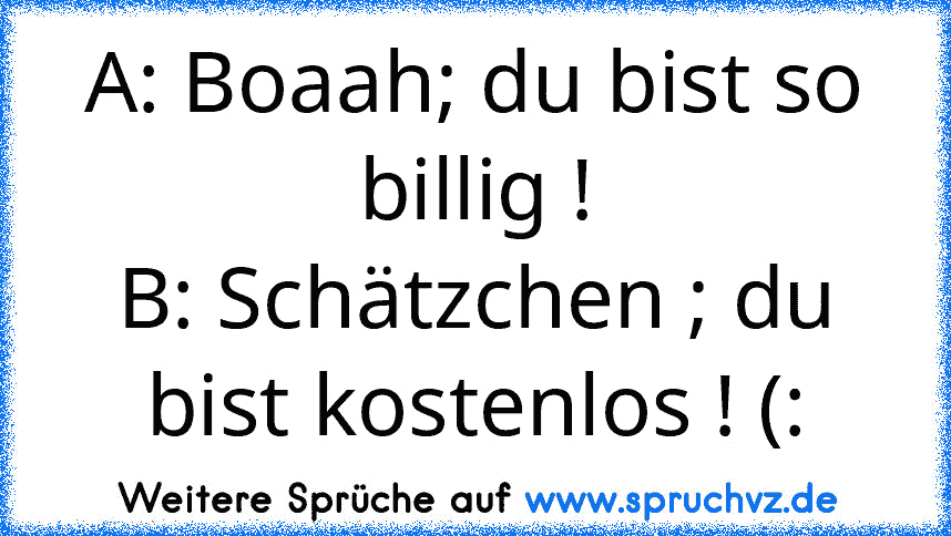 A: Boaah; du bist so billig !
B: Schätzchen ; du bist kostenlos ! (: