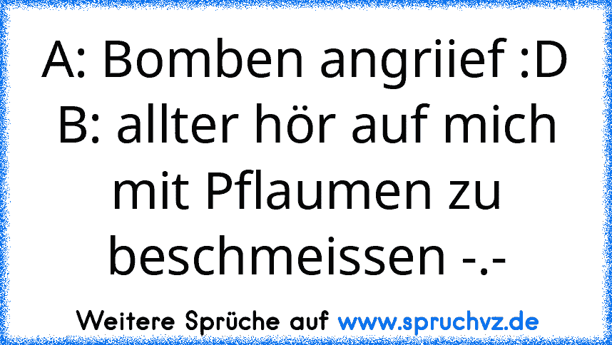 A: Bomben angriief :D
B: allter hör auf mich mit Pflaumen zu beschmeissen -.-