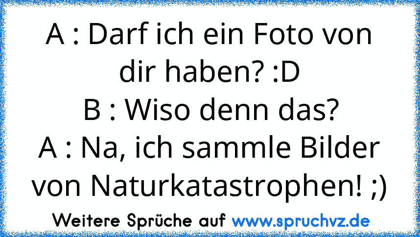 A : Darf ich ein Foto von dir haben? :D
B : Wiso denn das?
A : Na, ich sammle Bilder von Naturkatastrophen! ;)