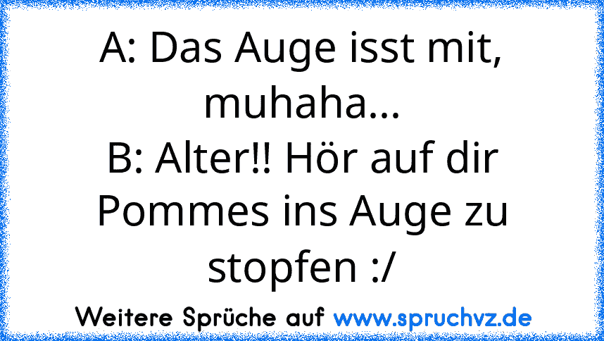 A: Das Auge isst mit, muhaha...
B: Alter!! Hör auf dir Pommes ins Auge zu stopfen :/