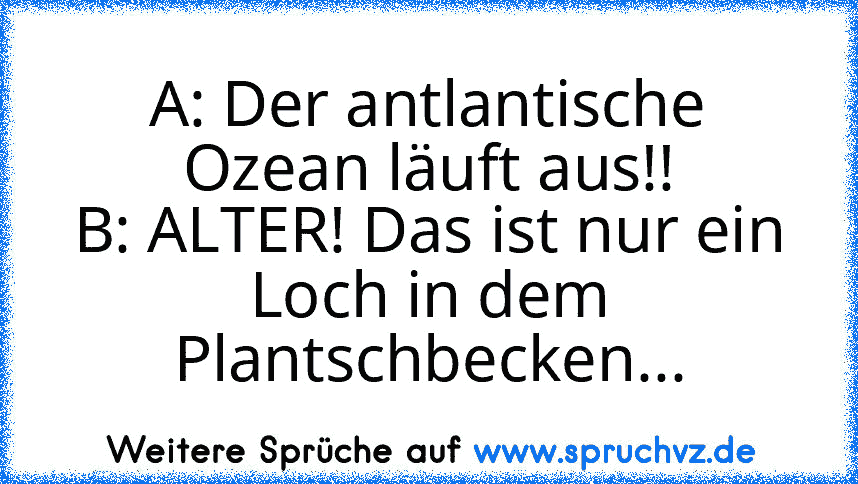 A: Der antlantische Ozean läuft aus!!
B: ALTER! Das ist nur ein Loch in dem Plantschbecken...