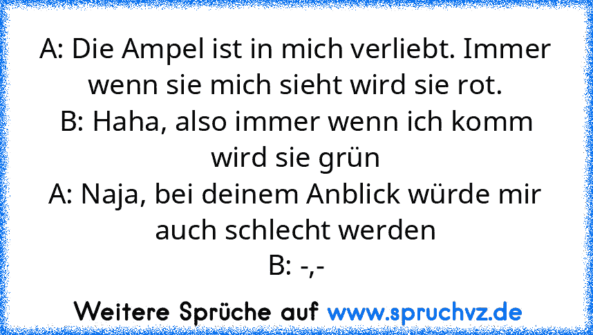 A: Die Ampel ist in mich verliebt. Immer wenn sie mich sieht wird sie rot.
B: Haha, also immer wenn ich komm wird sie grün
A: Naja, bei deinem Anblick würde mir auch schlecht werden
B: -,-