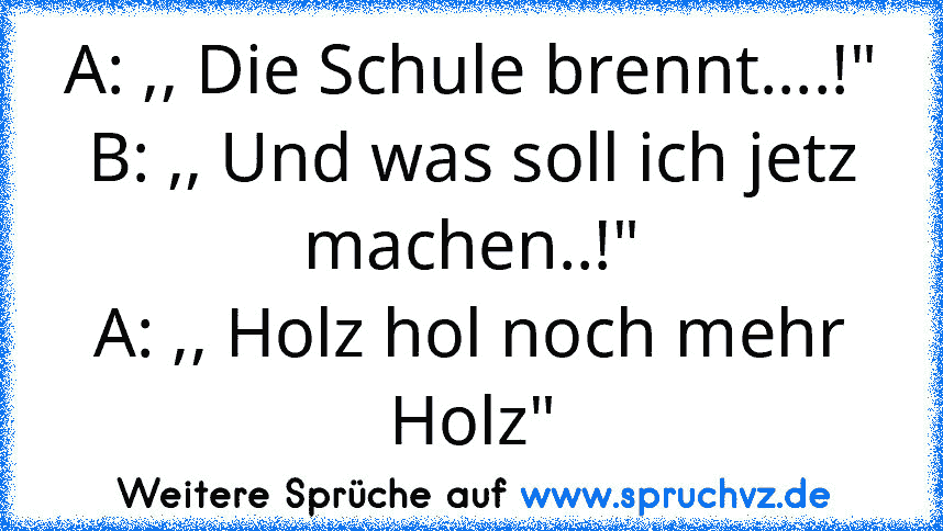 A: ,, Die Schule brennt....!"
B: ,, Und was soll ich jetz machen..!"
A: ,, Holz hol noch mehr Holz"