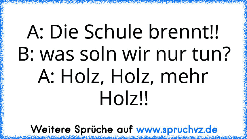 A: Die Schule brennt!!
B: was soln wir nur tun?
A: Holz, Holz, mehr Holz!!