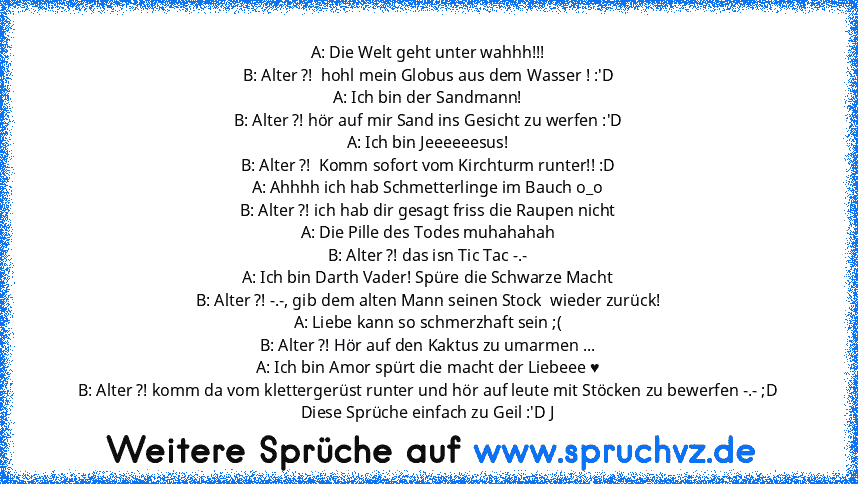 A: Die Welt geht unter wahhh!!!
B: Alter ?!  hohl mein Globus aus dem Wasser ! :'D
A: Ich bin der Sandmann!
B: Alter ?! hör auf mir Sand ins Gesicht zu werfen :'D
A: Ich bin Jeeeeeesus!
B: Alter ?!  Komm sofort vom Kirchturm runter!! :D
A: Ahhhh ich hab Schmetterlinge im Bauch o_o
B: Alter ?! ich hab dir gesagt friss die Raupen nicht
A: Die Pille des Todes muhahahah
B: Alter ?! das isn Tic Tac ...