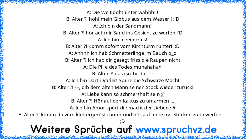 A: Die Welt geht unter wahhh!!!
B: Alter ?! hohl mein Globus aus dem Wasser ! :'D
A: Ich bin der Sandmann!
B: Alter ?! hör auf mir Sand ins Gesicht zu werfen :'D
A: Ich bin Jeeeeeesus!
B: Alter ?! Komm sofort vom Kirchturm runter!! :D
A: Ahhhh ich hab Schmetterlinge im Bauch o_o
B: Alter ?! ich hab dir gesagt friss die Raupen nicht
A: Die Pille des Todes muhahahah
B: Alter ?! das isn Tic Tac -....