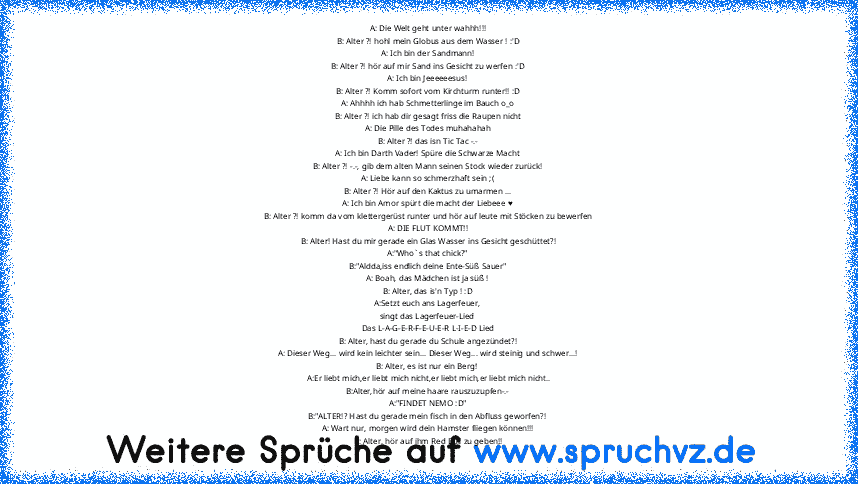 A: Die Welt geht unter wahhh!!!
B: Alter ?! hohl mein Globus aus dem Wasser ! :'D
A: Ich bin der Sandmann!
B: Alter ?! hör auf mir Sand ins Gesicht zu werfen :'D
A: Ich bin Jeeeeeesus!
B: Alter ?! Komm sofort vom Kirchturm runter!! :D
A: Ahhhh ich hab Schmetterlinge im Bauch o_o
B: Alter ?! ich hab dir gesagt friss die Raupen nicht
A: Die Pille des Todes muhahahah
B: Alter ?! das isn Tic Tac -....