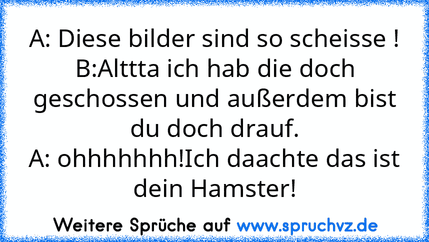 A: Diese bilder sind so scheisse !
B:Alttta ich hab die doch geschossen und außerdem bist du doch drauf.
A: ohhhhhhh!Ich daachte das ist dein Hamster!