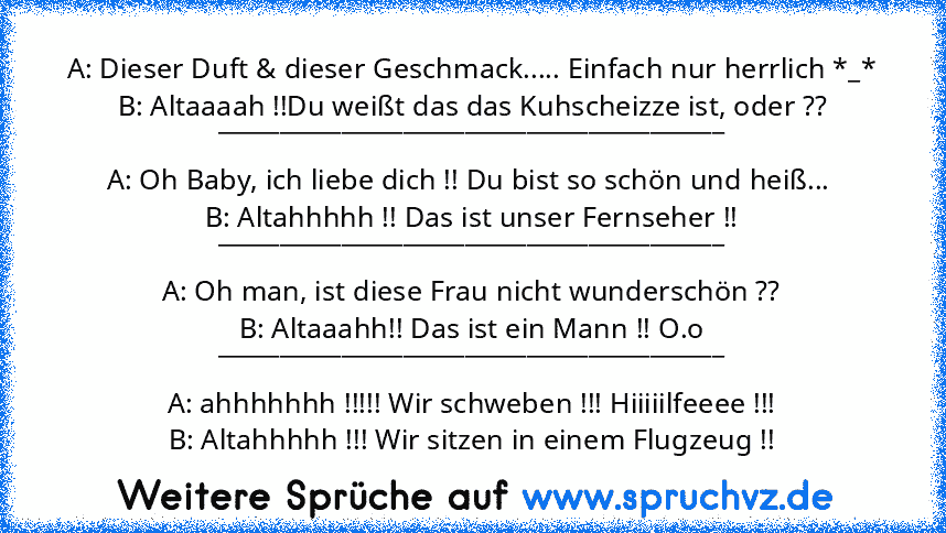 A: Dieser Duft & dieser Geschmack..... Einfach nur herrlich *_*
B: Altaaaah !!Du weißt das das Kuhscheizze ist, oder ??
_________________________________________
A: Oh Baby, ich liebe dich !! Du bist so schön und heiß... 
B: Altahhhhh !! Das ist unser Fernseher !!
_________________________________________
A: Oh man, ist diese Frau nicht wunderschön ??
B: Altaaahh!! Das ist ein Mann !! O.o
________...