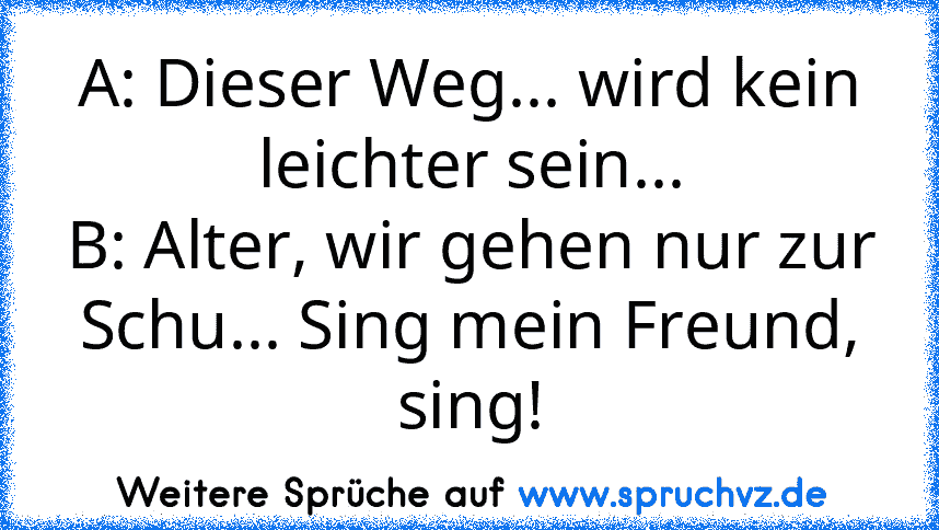 A: Dieser Weg... wird kein leichter sein...
B: Alter, wir gehen nur zur Schu... Sing mein Freund, sing!