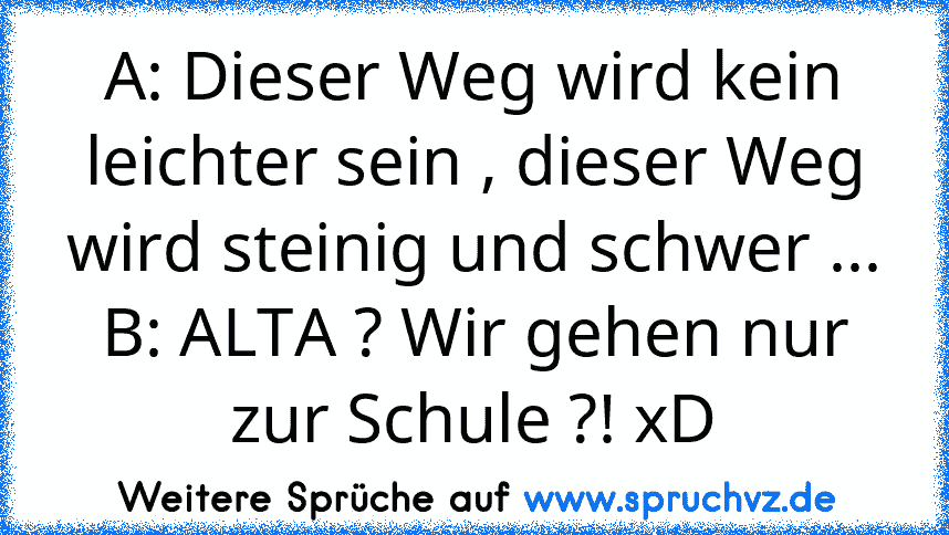 A: Dieser Weg wird kein leichter sein , dieser Weg wird steinig und schwer ...
B: ALTA ? Wir gehen nur zur Schule ?! xD