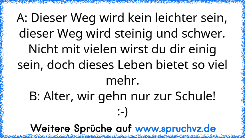 A: Dieser Weg wird kein leichter sein, dieser Weg wird steinig und schwer.
Nicht mit vielen wirst du dir einig sein, doch dieses Leben bietet so viel mehr.
B: Alter, wir gehn nur zur Schule!
:-)