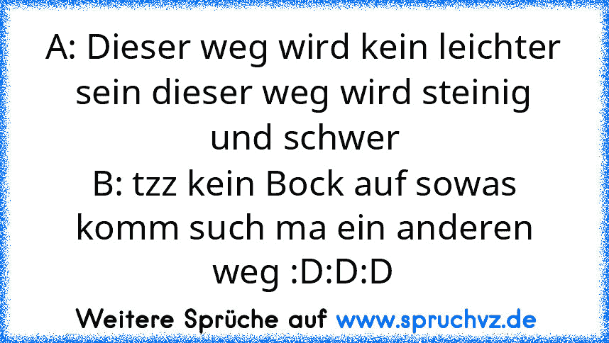 A: Dieser weg wird kein leichter sein dieser weg wird steinig und schwer
B: tzz kein Bock auf sowas komm such ma ein anderen weg :D:D:D