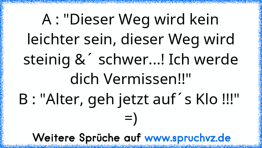 A : "Dieser Weg wird kein leichter sein, dieser Weg wird steinig &´ schwer...! Ich werde dich Vermissen!!"
B : "Alter, geh jetzt auf´s Klo !!!" 
=)