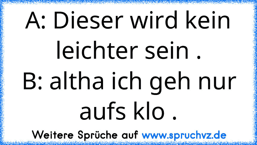 A: Dieser wird kein leichter sein .
B: altha ich geh nur aufs klo .