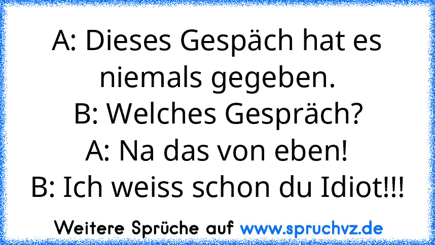 A: Dieses Gespäch hat es niemals gegeben.
B: Welches Gespräch?
A: Na das von eben!
B: Ich weiss schon du Idiot!!!