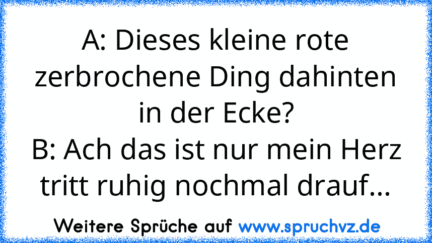 A: Dieses kleine rote zerbrochene Ding dahinten in der Ecke?
B: Ach das ist nur mein Herz tritt ruhig nochmal drauf...