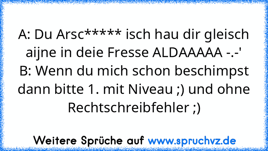 A: Du Arsc***** isch hau dir gleisch aijne in deie Fresse ALDAAAAA -.-'
B: Wenn du mich schon beschimpst dann bitte 1. mit Niveau ;) und ohne Rechtschreibfehler ;)