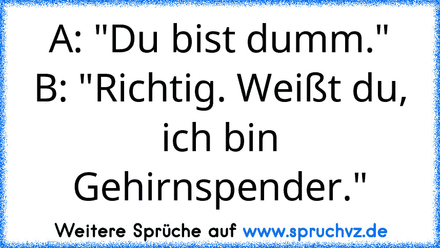 A: "Du bist dumm."
B: "Richtig. Weißt du, ich bin Gehirnspender."