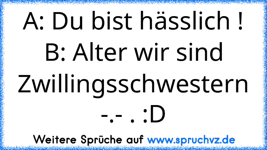 A: Du bist hässlich ! B: Alter wir sind Zwillingsschwestern -.- . :D