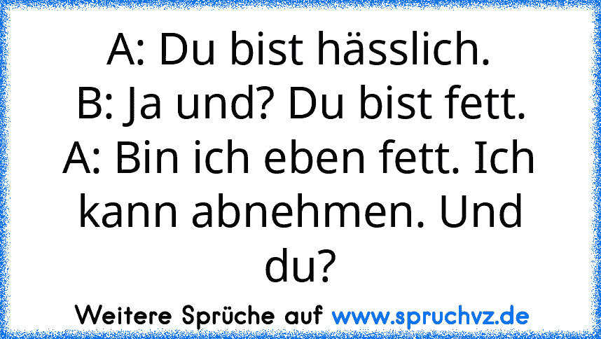 A: Du bist hässlich.
B: Ja und? Du bist fett.
A: Bin ich eben fett. Ich kann abnehmen. Und du?