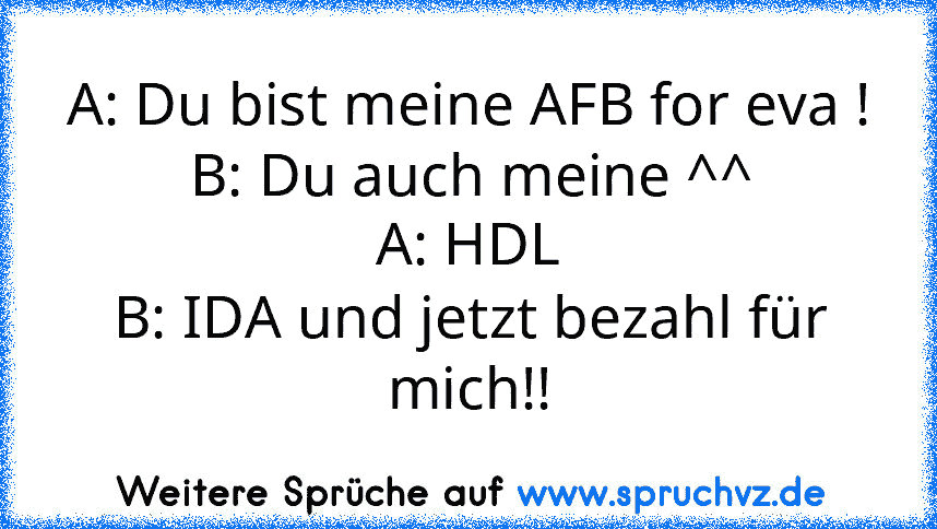 A: Du bist meine AFB for eva !
B: Du auch meine ^^
A: HDL
B: IDA und jetzt bezahl für mich!!