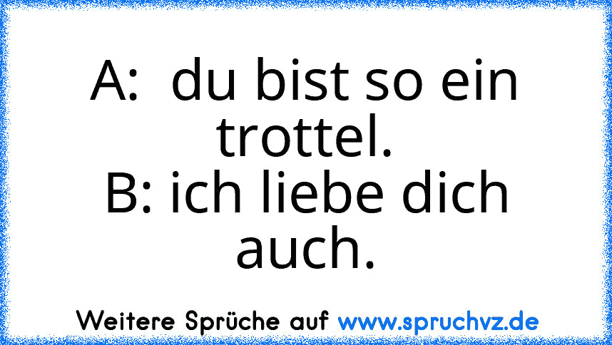 A:  du bist so ein trottel.
B: ich liebe dich auch.